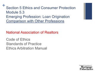 + Section 5 Ethics and Consumer Protection
Module 5.3
Emerging Profession: Loan Origination
Comparison with Other Professions
National Association of Realtors
Code of Ethics
Standards of Practice
Ethics Arbitration Manual
 