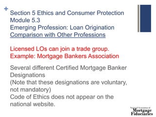 + Section 5 Ethics and Consumer Protection
Module 5.3
Emerging Profession: Loan Origination
Comparison with Other Professions
Licensed LOs can join a trade group.
Example: Mortgage Bankers Association
Several different Certified Mortgage Banker
Designations
(Note that these designations are voluntary,
not mandatory)
Code of Ethics does not appear on the
national website.
 