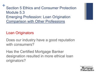 + Section 5 Ethics and Consumer Protection
Module 5.3
Emerging Profession: Loan Origination
Comparison with Other Professions
Loan Originators
Does our industry have a good reputation
with consumers?
Has the Certified Mortgage Banker
designation resulted in more ethical loan
originators?
 