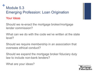 + Module 5.3
Emerging Profession: Loan Origination
Your Ideas
Should we re-enact the mortgage broker/mortgage
lender commission?
What can we do with the code we’ve written at the state
level?
Should we require membership in an association that
oversees ethical conduct?
Should we expand the mortgage broker fiduciary duty
law to include non-bank lenders?
What are your ideas?
 