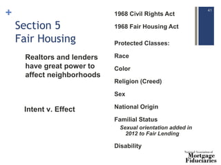 +
Section 5
Fair Housing
1968 Civil Rights Act
1968 Fair Housing Act
~
Protected Classes:
Race
Color
Religion (Creed)
Sex
National Origin
Familial Status
Sexual orientation added in
2012 to Fair Lending
Disability
41
Intent v. Effect
Realtors and lenders
have great power to
affect neighborhoods
 
