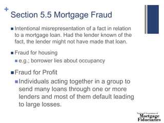 +
Section 5.5 Mortgage Fraud
 Intentional misrepresentation of a fact in relation
to a mortgage loan. Had the lender known of the
fact, the lender might not have made that loan.
 Fraud for housing
 e.g.; borrower lies about occupancy
Fraud for Profit
Individuals acting together in a group to
send many loans through one or more
lenders and most of them default leading
to large losses.
 