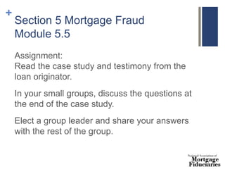 +
Section 5 Mortgage Fraud
Module 5.5
Assignment:
Read the case study and testimony from the
loan originator.
In your small groups, discuss the questions at
the end of the case study.
Elect a group leader and share your answers
with the rest of the group.
 