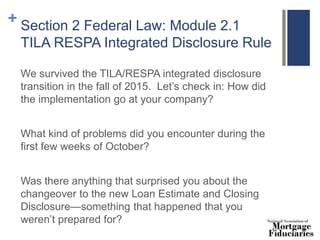 + Section 2 Federal Law: Module 2.1
TILA RESPA Integrated Disclosure Rule
We survived the TILA/RESPA integrated disclosure
transition in the fall of 2015. Let’s check in: How did
the implementation go at your company?
What kind of problems did you encounter during the
first few weeks of October?
Was there anything that surprised you about the
changeover to the new Loan Estimate and Closing
Disclosure—something that happened that you
weren’t prepared for?
 