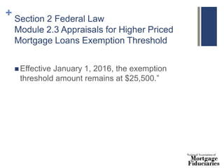 + Section 2 Federal Law
Module 2.3 Appraisals for Higher Priced
Mortgage Loans Exemption Threshold
 Effective January 1, 2016, the exemption
threshold amount remains at $25,500.”
 