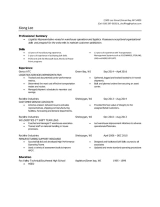 {1505 Leo Street}GreenBay, WI 54303
{Cell 920-297-0335} b_shuffling@yahoo.com
Xiong Lee
Professional Summary
 Logistics Representative versed in warehouse operations and logistics. Possesses exceptional organizational
skills and prepped for the extra mile to maintain customer satisfaction.
Skills
 10 years ofmanufacturing experience.
 5 years ofexperiencein facilitating Soft Skills
 Proficient with the Microsoft Excel,Wordand Power
Point programs
 13 years of experiencewith Transportation
ManagementSystems such as JD EDWARDS,STERLING,
LMS and MERCURY GATE.
Experience
Genco ATC Green Bay, WI Sep 2014 – April 2016
LOGISTICS SERVICES REPRESENTATIVE
 Tracked and documented carrier-performance
metrics.
 Determined the most cost effective transportation
modes and routes.
 Managed shipment schedules to maximize cost
savings.
 Gathered, logged and tracked booked to in-transit
shipments.
 Built and planned orders then securing an asset
carrier.
Rockline Industries Sheboygan, WI Sep 2013 – Aug 2014
CUSTOMER SERVICE ADVOCATE
 Acted as a liaison between buyers and sales
representatives, shipping and manufacturing
facilities, forecasting and demand departments.
 Provided the face value of integrity to the
assigned Retail Customers.
Rockline Industries Sheboygan, WI Dec 2010 – Aug 2013
WI LOGISTICS 2nd
SHIFT TEAM LEAD
 Coached and managed 7 warehouse associates.
 Trained staff on material handling in house
processes.
 Led warehouse improvement initiatives to advance
operationalefficiencies.
Rockline Industries Sheboygan, WI April 2006 – DEC 2010
MANUFACTURING SUPPORT RESOURCE
 Successfully led and developed High Performance
Operating Teams
 Used a variety of assessment tools to improve
HPOT.
 Designed and facilitated Soft Skills courses to all
associates
 Updated and wrote standard operating procedures
Education
Fox Valley Technical/Southwest High School Appleton/Green bay, WI 1995 - 1999
 HSED
 