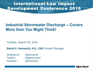 International Low Impact
Development Conference 2016
Industrial Stormwater Discharge – Covers
More than You Might Think!
Tuesday, August 30, 2016
David P. Horowitz, P.E., CSP, Project Manager
Slideshare: dphorowitz
Twitter: @dphorowitz
Youtube: dphorowitz
 