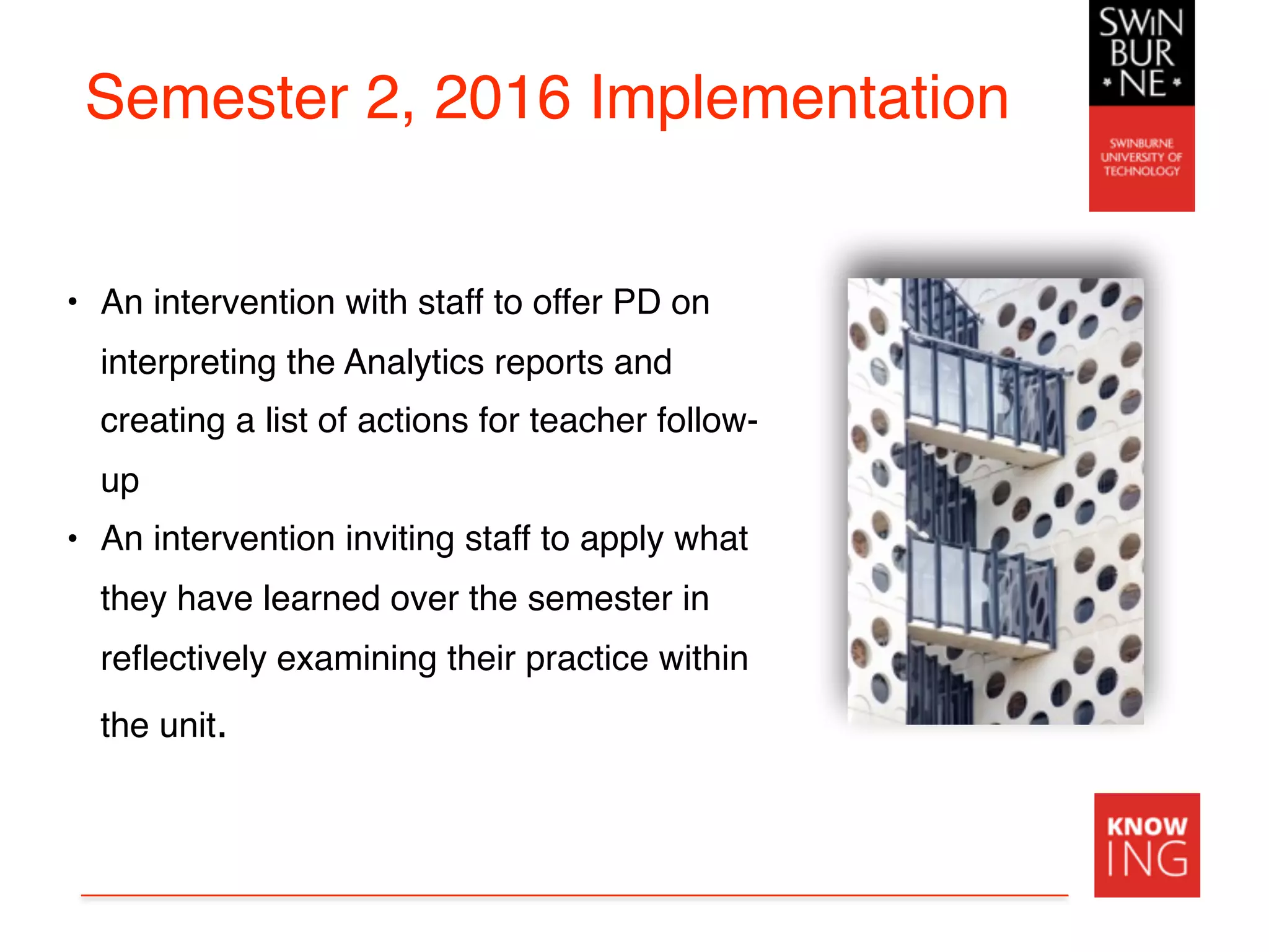 Semester 2, 2016 Implementation
• An intervention with staff to offer PD on
interpreting the Analytics reports and
creating a list of actions for teacher follow-
up
• An intervention inviting staff to apply what
they have learned over the semester in
reflectively examining their practice within
the unit.