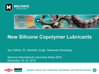 Dow Corning INTERNAL
New Silicone Copolymer Lubricants
GREASES | PASTES | OILS | COMPOUNDS | DISPERSIONS | ANTI-FRICTION COATINGS
Moscow International Lubricants Week 2016
November 15-18, 2016
Ilya Oshkin, Dr. Manfred Jungk, Alexandra Nevskaya
1
 