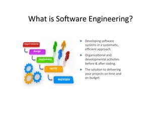 What	is	SoSware	Engineering?	
u  Developing	soSware	
systems	in	a	systemaAc,	
eﬃcient	approach.	
u  OrganizaAonal	and	
developmental	acAviAes	
before	&	aSer	coding.	
u  The	soluAon	to	delivering	
your	projects	on	Ame	and	
on	budget.	
 