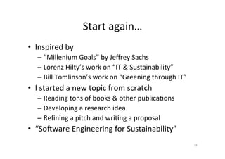 Start	again…	
•  Inspired	by		
– “Millenium	Goals”	by	Jeﬀrey	Sachs	
– Lorenz	Hilty’s	work	on	“IT	&	Sustainability”	
– Bill	Tomlinson’s	work	on	“Greening	through	IT”	
•  I	started	a	new	topic	from	scratch	
– Reading	tons	of	books	&	other	publicaAons	
– Developing	a	research	idea	
– Reﬁning	a	pitch	and	wriAng	a	proposal	
•  “SoSware	Engineering	for	Sustainability”	
18	
 
