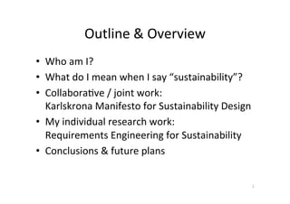 Outline	&	Overview	
•  Who	am	I?	
•  What	do	I	mean	when	I	say	“sustainability”?	
•  CollaboraAve	/	joint	work:		
Karlskrona	Manifesto	for	Sustainability	Design	
•  My	individual	research	work:		
Requirements	Engineering	for	Sustainability	
•  Conclusions	&	future	plans	
2	
 