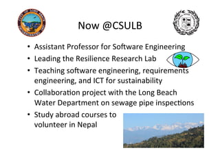Now	@CSULB	
20	
•  Assistant	Professor	for	SoSware	Engineering	
•  Leading	the	Resilience	Research	Lab	
•  Teaching	soSware	engineering,	requirements	
engineering,	and	ICT	for	sustainability	
•  CollaboraAon	project	with	the	Long	Beach	
Water	Department	on	sewage	pipe	inspecAons	
•  Study	abroad	courses	to		
volunteer	in	Nepal	
 