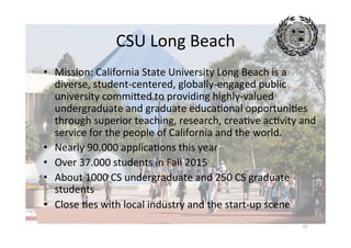CSU	Long	Beach	
21	
•  Mission:	California	State	University	Long	Beach	is	a	
diverse,	student-centered,	globally-engaged	public	
university	commimed	to	providing	highly-valued	
undergraduate	and	graduate	educaAonal	opportuniAes	
through	superior	teaching,	research,	creaAve	acAvity	and	
service	for	the	people	of	California	and	the	world.		
•  Nearly	90.000	applicaAons	this	year	
•  Over	37.000	students	in	Fall	2015	
•  About	1000	CS	undergraduate	and	250	CS	graduate	
students	
•  Close	Aes	with	local	industry	and	the	start-up	scene	
 