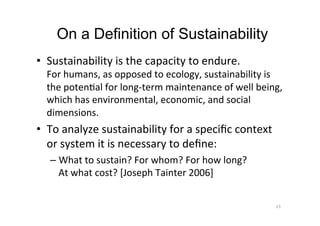 On a Definition of Sustainability
•  Sustainability	is	the	capacity	to	endure.		
For	humans,	as	opposed	to	ecology,	sustainability	is	
the	potenAal	for	long-term	maintenance	of	well	being,	
which	has	environmental,	economic,	and	social	
dimensions.	
•  To	analyze	sustainability	for	a	speciﬁc	context	
or	system	it	is	necessary	to	deﬁne:	
– What	to	sustain?	For	whom?	For	how	long?		
At	what	cost?	[Joseph	Tainter	2006]	
23	
 
