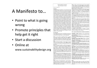 A	Manifesto	to…	
•  Point	to	what	is	going	
wrong	
•  Promote	principles	that	
help	get	it	right	
•  Start	a	discussion	
•  Online	at	
www.sustainabilitydesign.org		
THE KARLSKRONA MANIFESTO
FOR SUSTAINABILITY DESIGN
Version 0.5, January 2015
Introduction
As software practitioners and researchers, we are part of the group of people
who design the software systems that run our world. Our work has made
us increasingly aware of the impact of these systems and the responsibility
that comes with our role, at a time when information and communication
technologies are shaping the future. We struggle to reconcile our concern for
planet Earth and society with the work that we do. Through this work we have
come to understand that we need to redeﬁne the narrative on sustainability
and the role it plays in our profession. What is sustainability, really? We often
deﬁne it too narrowly. Sustainability is at its heart a systemic concept and
has to be understood on a set of dimensions, including social, environmental,
economic, individual, and technical. Sustainability is fundamental to our
society. The current state of our world is unsustainable in more ways that
we often recognize. Technology is part of the dilemma and part of possible
responses. We often talk about the immediate impact of technology, but rarely
acknowledge its indirect and systemic effects. These effects play out across all
dimensions of sustainability over the short, medium and long term. Software
in particular plays a central role in sustainability. It can push us towards
growing consumption of resources, growing inequality in society, and lack of
individual self-worth. But it can also create communities and enable thriving
of individual freedom, democratic processes, and resource conservation.
As designers of software technology, we are responsible for the long-term
consequences of our designs. Design is the process of understanding the
world and articulating an alternative conception on how it should be shaped,
according to the designer’s intentions. Through design, we cause change and
shape our environment. If we don’t take sustainability into account when
designing, no matter in which domain and for what purpose, we miss the
opportunity to cause positive change.
We recognize that
there is a rapidly increasing awareness of the fundamental need and desire for
a more sustainable world, and there is a lot of genuine desire and goodwill -
but this alone can be ineffective unless we come to understand that...
There is a narrow perception of sustainability that frames it as protecting
the environment or being able to maintain a business activity. Whereas as a
systemic property, sustainability does not apply simply to the system we are
designing, but most importantly to the environmental, economic, individual,
technical and social contexts of that system, and the relationships between
them.
There is a perception that sustainability is a distinct discipline of research and
practice with a few deﬁned connections to software. Whereas sustainability
is a pervasive concern that translates into discipline-speciﬁc questions in each
area it applies.
There is a perception that sustainability is a problem that can be solved, and
that our aim is to ﬁnd the ‘one thing’ that will save the world. Whereas it is
a ‘wicked problem’ - a dilemma to respond to intelligently and learn in the
process of doing so; a challenge to be addressed, not a problem to be solved.
There is a perception that there is a tradeoff to be made between present
needs and future needs, reinforced by a common deﬁnition of sustainable
development, and hence that sustainability requires sacriﬁces in the present
for the sake of future generations. Whereas it is possible to prosper on this
planet while simultaneously improving the prospects for prosperity of future
generations.
There is a tendency to focus on the immediate impacts of any new technology,
in terms of its functionality and how it is used. Whereas following orders of
effects have to be distinguished: Direct, ﬁrst order effects are the immediate
opportunities and effects created by the physical existence of software technol-
ogy and the processes involved in its design and production. Indirect, second
order effects are the opportunities and effects arising from the application and
usage of software. Systemic, third order effects, ﬁnally, are the effects and
opportunities that are caused by large numbers of people using software over
time.
There is a tendency to overly discount the future - in fact, the far future is
discounted so much that it is considered for free (or worthless). Discount rates
mean that long-term impacts matter far less than current costs and beneﬁts.
Whereas the consequences of our actions play out over multiple timescales,
and the cumulative impacts may be irreversible.
There is a tendency to think that taking small steps towards sustainability
is sufﬁcient, appropriate, and acceptable. Whereas incremental approaches
can end up reinforcing existing behaviours and lure us into a false sense of
security. However, current society is on a path that is so far from sustainability
that deeper transformative changes are needed.
There is a tendency to treat sustainability as a desirable quality of the system
that should be considered once other priorities have been established. Whereas
sustainability is not in competition with a speciﬁc set of quality attributes
against which it has to be balanced - it is a fundamental precondition for
the continued existence of the system and inﬂuences many of the goals to be
considered in systems design.
There is a desire to identify a distinct completion point to a given project, so
that success can be measured at that point, with respect to a pre-ordained set
of criteria. Whereas measuring success at one point in time fails to capture the
effects that play out over multiple timescales, and so tells us nothing about
long-term success. Criteria for success change over time as we experience
those impacts.
There is a narrow conception of the roles of system designers, developers,
users, owners, and regulators and their responsibilities, and there is a lack of
agency of these actors in how they can fulﬁll these responsibilities. Whereas
sustainability imposes a distinct responsibility on each one of us, and that
responsibility comes with a right to know the system design and its status,
so that each participant is able to inﬂuence the outcome of the technology
application in both design and use.
There is a tendency to interpret the codes of ethics for software professionals
narrowly to refer to avoiding immediate harm to individuals and property.
Whereas it is our responsibility to address the potential harm from the 2nd
and 3rd-order effects of the systems we design as part of our design process,
even if these are not readily quantiﬁable.
As a result, even though the importance of sustainability is increasingly
understood, the majority of software systems are created unsustainably and
often decrease sustainability instead of increasing it.
Thus, we propose the following initial set of principles and commitments:
Sustainability is systemic. Sustainability is never an isolated property.
Systems thinking has to be the starting point for the transdisciplinary common
ground of sustainability.
Sustainability has multiple dimensions. We have to include those dimen-
sions into our analysis if we are to understand the nature of sustainability in
any given situation.
Sustainability transcends multiple disciplines. Working in sustainability
means working with people from across many disciplines, addressing the
challenges from multiple perspectives.
Sustainability is a concern independent of the purpose of the system.
Sustainability has to be considered even if the primary focus of the system
under design is not sustainability.
Sustainability applies to both a system and its wider contexts. There are at
least two spheres to consider in system design: the sustainability of the system
itself and how it affects the sustainability of the wider system of which it will
be part of.
System visibility is a necessary precondition and enabler for sustainability
design. Strive to make the status of the system and its context visible at
different levels of abstraction and perspectives to enable participation and
informed responsible choice.
Sustainability requires action on multiple levels. Seek interventions that
have the most leverage on a system and consider the opportunity costs:
Whenever you are taking action towards sustainability, consider whether this
is the most effective way of intervening in comparison to alternative actions
(leverage points).
It is possible to meet the needs of future generations without sacriﬁcing
the prosperity of the current generation. Innovation in sustainability can
play out as decoupling present and future needs. By moving away from the
language of conﬂict and the trade-off mindset, we can identify and enact
choices that beneﬁt both present and future.
Sustainability requires long-term thinking. Consider multiple timescales,
including longer-term indicators in assessment and decisions.
Signed,
Christoph Becker, Ruzanna Chitchyan, Leticia Duboc, Steve Easterbrook,
Martin Mahaux, Birgit Penzenstadler, Guillermo Rodriguez-Navas, Camille
Salinesi, Norbert Seyff, Colin Venters, Coral Calero, Sedef Akinli Kocak and
Stefanie Betz.
 