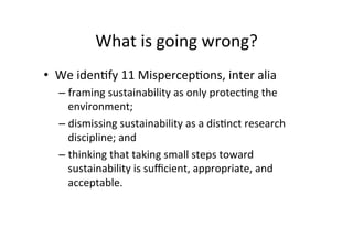 What	is	going	wrong?	
•  We	idenAfy	11	MispercepAons,	inter	alia	
– framing	sustainability	as	only	protecAng	the	
environment;		
– dismissing	sustainability	as	a	disAnct	research	
discipline;	and		
– thinking	that	taking	small	steps	toward	
sustainability	is	suﬃcient,	appropriate,	and	
acceptable.		
 