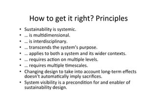 How	to	get	it	right?	Principles	
•  Sustainability	is	systemic.		
•  …	is	mulAdimensional.		
•  …	is	interdisciplinary.		
•  …	transcends	the	system’s	purpose.	
•  …	applies	to	both	a	system	and	its	wider	contexts.		
•  …	requires	acAon	on	mulAple	levels.		
•  …	requires	mulAple	Amescales.		
•  Changing	design	to	take	into	account	long-term	eﬀects	
doesn’t	automaAcally	imply	sacriﬁces.		
•  System	visibility	is	a	precondiAon	for	and	enabler	of	
sustainability	design.		
 