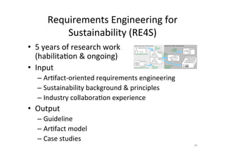 Requirements	Engineering	for	
Sustainability	(RE4S)	
•  5	years	of	research	work		
(habilitaAon	&	ongoing)	
•  Input		
– ArAfact-oriented	requirements	engineering	
– Sustainability	background	&	principles		
– Industry	collaboraAon	experience	
•  Output	
– Guideline	
– ArAfact	model	
– Case	studies	
34	
Requirements / System / Solution DomainContext / Environment / Problem Domain
Stakeholder Model
Objectives,
& Goals
S
System Vision
Deployment Requirements
System Constraints
Domain Model
S
Usage Model
Quality Requirements
Process Requirements
S
S
S
S
elicit
sustainability
objectives
ﬁnd sustainability stakeholders
analyse sustainability of context
elicit
sustainability
constraints
derive
sustainable
system
vision
reﬁne and deduce
sustainability
requirements
specify
sustainable
interaction
Constraints
& Rules
!
!
!
!
!
 
