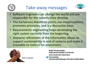 Take-away	messages	
•  SoSware	Engineers	can	change	the	world	and	are	
responsible	for	the	systems	they	develop.	
•  The	Karlskrona	Manifesto	points	out	mispercepAons,	
promotes	principles,	and	is	a	discussion	basis.	
•  Requirements	engineering	helps	developing	the		
right	system	correctly	from	the	beginning.	
•  Stepwise	reﬁnement	of	the	informaAon	allows	to	
support	sustainability	in	and	of	systems	and	make	it	
traceable	to	metrics	for	assessment.	
48	
Birgit Penzenstadler 
birgit.penzenstadler@csulb.edu
www.csulb.edu/~bpenzens
@twinkleﬂip  
#SustainabilityDesign #KarlskronaManifesto
Get	in	touch.	
 