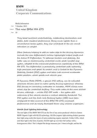 BMW
United Kingdom
Corporate Communications
Media Information
Date 7 October, 2015
Subject The new BMW M4 GTS
Page 10
They boast excellent controllability, outstanding deceleration and
stable, fade-resistant performance. Being much lighter than a
conventional brake system, they also contribute to the all-round
reduction in weight.
Other features helping to add an extra edge to the driving dynamics
include the rear differential’s hollow lightweight output shafts and
the Active M Differential. To optimise traction and stability, the
latter uses an electronically controlled multi-plate limited-slip
system, adapted to the enhanced performance capability of the BMW
M4 GTS. The differential is proactively controlled with extremely
high precision and speed. Its control unit is linked to the Dynamic
Stability Control (DSC) system and takes into account accelerator
pedal position, wheel speeds and vehicle yaw.
M Dynamic Mode (MDM), a special DSC setting, can be activated
whenever drivers want an extra-sporty driving experience. Whereas
DSC focuses on correcting understeer or oversteer, MDM allows more
wheel slip for controlled drifting. This mode caters to the more skilled
drivers, although – unlike DSC OFF mode – the system still
intervenes if the vehicle reaches a critical stability threshold. The
DSC system and the Anti-lock Braking System (ABS) have been
configured to take account of the BMW M4 GTS’s increased
performance and its newly developed three-way coilover suspension.
World-first lighting technology
The rear lights of the BMW M4 GTS are the first of any series-produced vehicle to feature
BMW Organic Light with OLED technology. OLEDs (organic light-emitting diodes) generate
their light using wafer-thin layers of semi-conducting organic materials. Unlike LEDs, which
emit their light in the form of points, OLEDs light up over their full surface with a
homogeneous effect. The L-shaped flat design measures just 1.4mm in height, and has the
 