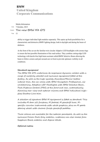 BMW
United Kingdom
Corporate Communications
Media Information
Date 7 October, 2015
Subject The new BMW M4 GTS
Page 11
ability to trigger individual light modules separately. This opens up fresh possibilities for a
characteristic and distinctive BMW lighting design, both in daylight and during the hours of
darkness.
At the front of the car are the familiar twin circular Adaptive LED headlights with corona rings
to ensure the best possible illumination of the road surface. They combine cutting-edge LED
technology with dazzle-free high beam assistant called BMW Selective Beam allowing the
beam to follow corners and part around cars in front to provide optimum visibility in all
conditions.
Standard equipment
The BMW M4 GTS underlines its impressive dynamic calibre with a
range of carefully selected and exclusive equipment fitted at the
factory. As well as the high-quality Alcantara/Merino leather
interior trim, the car comes with BMW Navigation Professional, air
conditioning, Adaptive LED Headlights with BMW Selective Beam,
Park Distance Control (PDC) at the front and rear, automatically
dimming rear-view and exterior mirrors and BMW Individual high-
gloss Shadow Line trim.
A selection of signature BMW M equipment is fitted as standard. This
includes M door sill finishers, M footrest, M gearshift lever, M-
specific circular instruments with white graphics, plus an M sports
steering wheel with chrome-finish gearshift paddles.
Three colours are available for the exterior paintwork. As well as the
exclusive Frozen Dark Grey metallic, customers can also choose from
Sapphire Black metallic and Alpine White.
Optional extras
 