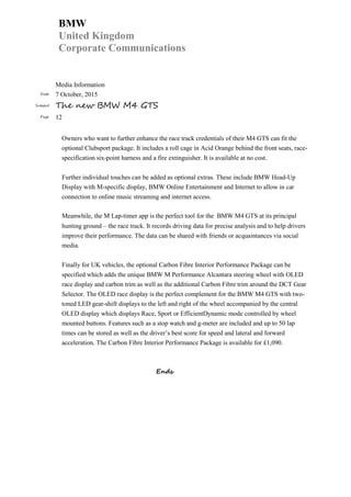 BMW
United Kingdom
Corporate Communications
Media Information
Date 7 October, 2015
Subject The new BMW M4 GTS
Page 12
Owners who want to further enhance the race track credentials of their M4 GTS can fit the
optional Clubsport package. It includes a roll cage in Acid Orange behind the front seats, race-
specification six-point harness and a fire extinguisher. It is available at no cost.
Further individual touches can be added as optional extras. These include BMW Head-Up
Display with M-specific display, BMW Online Entertainment and Internet to allow in car
connection to online music streaming and internet access.
Meanwhile, the M Lap-timer app is the perfect tool for the BMW M4 GTS at its principal
hunting ground – the race track. It records driving data for precise analysis and to help drivers
improve their performance. The data can be shared with friends or acquaintances via social
media.
Finally for UK vehicles, the optional Carbon Fibre Interior Performance Package can be
specified which adds the unique BMW M Performance Alcantara steering wheel with OLED
race display and carbon trim as well as the additional Carbon Fibre trim around the DCT Gear
Selector. The OLED race display is the perfect complement for the BMW M4 GTS with two-
toned LED gear-shift displays to the left and right of the wheel accompanied by the central
OLED display which displays Race, Sport or EfficientDynamic mode controlled by wheel
mounted buttons. Features such as a stop watch and g-meter are included and up to 50 lap
times can be stored as well as the driver’s best score for speed and lateral and forward
acceleration. The Carbon Fibre Interior Performance Package is available for £1,090.
Ends
 