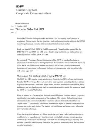 BMW
United Kingdom
Corporate Communications
Media Information
Date 7 October, 2015
Subject The new BMW M4 GTS
Page 3
Limited to 700 units, the largest market will be the USA, accounting for 43 per cent of
production. This car marks the first time that a high-performance special edition in the M3/M4
model range has made available in the important North American market.
Frank van Meel, CEO of BMW M GmbH, commented: “Special-edition models like the
BMW M3 GTS and BMW M3 CRT have a decades-long tradition in our mid-size line-up –
and that continues with the BMW M4 GTS.
He continued: “These cars sharpen the character of the BMW M brand and embody an
emotionally rich and exclusive driving experience. We’ve taken a radical route with the set-up
of the BMW M4 GTS to create a sports machine for the race track that delivers top-end
dynamics and inspirational performance. It allows us to demonstrate what is possible today
with a road-legal car.”
The engine: the beating heart of every BMW M car
TheBMW M4 GTS uses the award-winning six-cylinder in-line M TwinPower turbo engine
from the BMW M4 Coupé. However, innovative water injection technology has been utilised
to give the 3.0-litre unit a substantial power boost. It relaxes the thermal constraints on power
and torque, and has already proved itself on race tracks around the world this season, on board
the BMW M4 MotoGP Safety Car.
Water is injected as a fine spray into the intake manifold plenum chamber where it evaporates,
significantly lowering the temperature of the intake air. This reduces the final compression
temperature in the combustion chamber, which also reduces the risk of unburnt fuel and
‘engine knock’. Consequently, it allows the turbocharged engine to operate with higher boost
pressure and earlier spark timing. The result is increased power and torque, and a substantial
improvement in efficiency.
Water for the system is housed in a 5-litre tank in the car’s boot. Under hard track driving, it
would need to be topped up every time the vehicle is refuelled, but under normal operating
conditions the intervals are much longer. Even with fast motorway driving, it will only need
attention every fifth refuelling stop. Otherwise the system is maintenance-free, for maximum
everyday practicality.
 