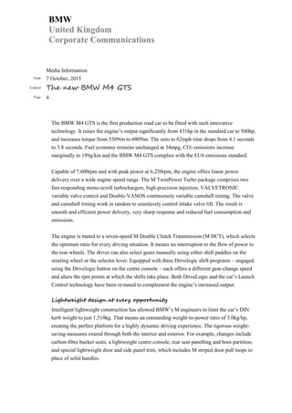 BMW
United Kingdom
Corporate Communications
Media Information
Date 7 October, 2015
Subject The new BMW M4 GTS
Page 4
The BMW M4 GTS is the first production road car to be fitted with such innovative
technology. It raises the engine’s output significantly from 431hp in the standard car to 500hp,
and increases torque from 550Nm to 600Nm. The zero to 62mph time drops from 4.1 seconds
to 3.8 seconds. Fuel economy remains unchanged at 34mpg, CO2 emissions increase
marginally to 199g/km and the BMW M4 GTS complies with the EU6 emissions standard.
Capable of 7,600rpm and with peak power at 6,250rpm, the engine offers linear power
delivery over a wide engine speed range. The M TwinPower Turbo package comprises two
fast-responding mono-scroll turbochargers, high-precision injection, VALVETRONIC
variable valve control and Double-VANOS continuously variable camshaft timing. The valve
and camshaft timing work in tandem to seamlessly control intake valve lift. The result is
smooth and efficient power delivery, very sharp response and reduced fuel consumption and
emissions.
The engine is mated to a seven-speed M Double Clutch Transmission (M DCT), which selects
the optimum ratio for every driving situation. It means no interruption to the flow of power to
the rear wheels. The driver can also select gears manually using either shift paddles on the
steering wheel or the selector lever. Equipped with three Drivelogic shift programs – engaged
using the Drivelogic button on the centre console – each offers a different gear-change speed
and alters the rpm points at which the shifts take place. Both DriveLogic and the car’s Launch
Control technology have been re-tuned to complement the engine’s increased output.
Lightweight design at every opportunity
Intelligent lightweight construction has allowed BMW’s M engineers to limit the car’s DIN
kerb weight to just 1,510kg. That means an outstanding weight-to-power ratio of 3.0kg/hp,
creating the perfect platform for a highly dynamic driving experience. The rigorous weight-
saving measures extend through both the interior and exterior. For example, changes include
carbon-fibre bucket seats; a lightweight centre console, rear seat panelling and boot partition;
and special lightweight door and side panel trim, which includes M striped door pull loops in
place of solid handles.
 