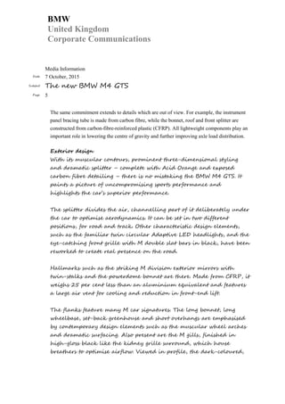 BMW
United Kingdom
Corporate Communications
Media Information
Date 7 October, 2015
Subject The new BMW M4 GTS
Page 5
The same commitment extends to details which are out of view. For example, the instrument
panel bracing tube is made from carbon fibre, while the bonnet, roof and front splitter are
constructed from carbon-fibre-reinforced plastic (CFRP). All lightweight components play an
important role in lowering the centre of gravity and further improving axle load distribution.
Exterior design
With its muscular contours, prominent three-dimensional styling
and dramatic splitter – complete with Acid Orange and exposed
carbon fibre detailing – there is no mistaking the BMW M4 GTS. It
paints a picture of uncompromising sports performance and
highlights the car’s superior performance.
The splitter divides the air, channelling part of it deliberately under
the car to optimise aerodynamics. It can be set in two different
positions, for road and track. Other characteristic design elements,
such as the familiar twin circular Adaptive LED headlights, and the
eye-catching front grille with M double slat bars in black, have been
reworked to create real presence on the road.
Hallmarks such as the striking M division exterior mirrors with
twin-stalks and the powerdome bonnet are there. Made from CFRP, it
weighs 25 per cent less than an aluminium equivalent and features
a large air vent for cooling and reduction in front-end lift.
The flanks feature many M car signatures. The long bonnet, long
wheelbase, set-back greenhouse and short overhangs are emphasised
by contemporary design elements such as the muscular wheel arches
and dramatic surfacing. Also present are the M gills, finished in
high-gloss black like the kidney grille surround, which house
breathers to optimise airflow. Viewed in profile, the dark-coloured,
 