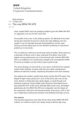 BMW
United Kingdom
Corporate Communications
Media Information
Date 7 October, 2015
Subject The new BMW M4 GTS
Page 6
clear-coated CFRP roof and sweeping roofline gives the BMW M4 GTS
an aggressive and low-to-the-road look.
Unmissable at the rear is the striking spoiler. It’s attached to the boot
lid by two intricate aluminium struts, for high stiffness and low
weight. It can be adjusted through three positions, one for road
driving and two others that can be selected according to individual
preference on the track.
The car features a titanium quad-pipe exhaust system. Each pipe has
a diameter of 80mm and a laser-engraved M emblem. Key to the
appeal of any performance car is its exhaust note, and the BMW M4
GTS is no different. An emotionally charged and unmistakable BMW
M sound is audible over the entire engine speed range.
The exhaust pipes are framed by a rear apron and flank the exposed
carbon-fibre diffuser. It works with the car’s other aerodynamic
features to optimise airflow, improving downforce and road-holding.
The wheels are another visible treat which set the M4 GTS apart. The
forged M light-alloy wheels (19-inch at the front, 20-inch at the
rear), feature a distinctive star-spoke design in Acid Orange and
polished surfacing. They’re fitted with Michelin Pilot Sport Cup 2
tyres (265/35 R19 at the front, 285/30 R20 at the rear). Developed
specifically for the BMW M4 GTS and integrated into the design of
the suspension right from the drawing board, they play a role in the
car’s outstanding mechanical traction and feedback through corners.
The interior
The flawless ergonomics and clear driver focus of the BMW M4 GTS
interior are evidence of the car’s design brief to deliver top-class
 