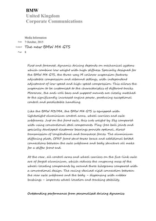 BMW
United Kingdom
Corporate Communications
Media Information
Date 7 October, 2015
Subject The new BMW M4 GTS
Page 8
First and foremost, dynamic driving depends on mechanical systems
which combine low weight with high stiffness. Specially designed for
the BMW M4 GTS, the three-way M coilover suspension features
adjustable compression and rebound settings, with independent
adjustment of low-speed and high-speed compression. This allows the
suspension to be customised to the characteristics of different tracks.
Moreover, the anti-roll bars and support mounts are closely matched
to the significantly increased engine power, producing exceptional
control and predictable handling.
Like the BMW M3/M4, the BMW M4 GTS is equipped with
lightweight aluminium control arms, wheel carriers and axle
subframes. Just on the front axle, this cuts weight by 5kg compared
with using conventional steel components. Play-free ball joints and
specially developed elastomer bearings provide optimal, direct
transmission of longitudinal and transverse forces. The aluminium
stiffening plate, CFRP front strut tower brace and additional bolted
connections between the axle subframe and body structure all make
for a stiffer front end.
At the rear, all control arms and wheel carriers on the five-link axle
are of forged aluminium, which reduces the unsprung mass of the
wheel-locating components by around three kilograms compared with
a conventional design. The racing-derived rigid connection between
the rear axle subframe and the body – dispensing with rubber
bushings – improves wheel location and tracking stability.
Outstanding performance from personalised driving dynamics
 