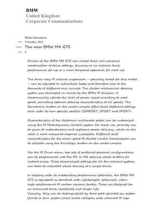 BMW
United Kingdom
Corporate Communications
Media Information
Date 7 October, 2015
Subject The new BMW M4 GTS
Page 9
Drivers of the BMW M4 GTS can choose their own personal
combination of drive settings, focusing on an extreme track
performance set-up or a more tempered approach for road use.
The three-way M coilover suspension – specially tuned for this model
– can be adjusted to individual tastes and therefore also to the
demands of different race circuits. The electro-mechanical steering
system was developed in-house by the BMW M division. It
electronically adjusts the level of power-assist according to road
speed, providing optimal steering characteristics at all speeds. The
Servotronic button on the centre console offers three different settings,
each with its own specific profile: COMFORT, SPORT and SPORT+.
Characteristics of the electronic accelerator pedal can be customised
using the M Motordynamic Control system. For track use, priority can
be given to instantaneous and explosive power delivery, while on the
road, a more measured response is possible. Different shift
characteristics for the seven-speed M double-clutch transmission can
be selected using the Drivelogic button on the centre console.
Via the M Drive menu, two sets of preferred personal configurations
can be programmed into the M1 or M2 steering wheel buttons for
instant access. These personalised settings for all the relevant systems
can then be activated while driving at a single touch.
In keeping with its outstanding performance potential, the BMW M4
GTS is equipped as standard with lightweight, optimised, ultra-
high-performance M carbon ceramic brakes. These are designed for
an enhanced track capability and longer life.
Visually, they can be distinguished by their gold-painted six-piston
(front) or four-piston (rear) brake callipers with coloured M logo.
 