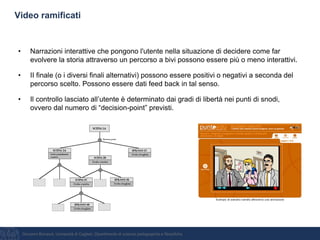 Giovanni Bonaiuti, Università di Cagliari, Dipartimento di scienze pedagogiche e filosofiche
Video ramificati
• Narrazioni interattive che pongono l'utente nella situazione di decidere come far
evolvere la storia attraverso un percorso a bivi possono essere più o meno interattivi.
• II finale (o i diversi finali alternativi) possono essere positivi o negativi a seconda del
percorso scelto. Possono essere dati feed back in tal senso.
• Il controllo lasciato all’utente è determinato dai gradi di libertà nei punti di snodi,
ovvero dal numero di “decision-point” previsti.
 