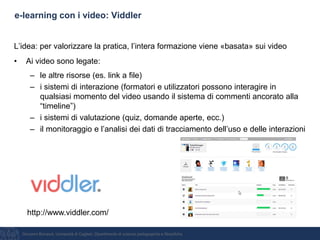 Giovanni Bonaiuti, Università di Cagliari, Dipartimento di scienze pedagogiche e filosofiche
e-learning con i video: Viddler
L’idea: per valorizzare la pratica, l’intera formazione viene «basata» sui video
• Ai video sono legate:
– le altre risorse (es. link a file)
– i sistemi di interazione (formatori e utilizzatori possono interagire in
qualsiasi momento del video usando il sistema di commenti ancorato alla
“timeline”)
– i sistemi di valutazione (quiz, domande aperte, ecc.)
– il monitoraggio e l’analisi dei dati di tracciamento dell’uso e delle interazioni
http://www.viddler.com/
 