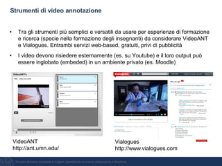 Giovanni Bonaiuti, Università di Cagliari, Dipartimento di scienze pedagogiche e filosofiche
Strumenti di video annotazione
• Tra gli strumenti più semplici e versatili da usare per esperienze di formazione
e ricerca (specie nella formazione degli insegnanti) da considerare VideoANT
e Vialogues. Entrambi servizi web-based, gratuiti, privi di pubblicità
• I video devono risiedere esternamente (es. su Youtube) e il loro output può
essere inglobato (embeded) in un ambiente privato (es. Moodle)
VideoANT
http://ant.umn.edu/
Vialogues
http://www.vialogues.com
 