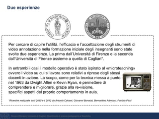 Giovanni Bonaiuti, Università di Cagliari, Dipartimento di scienze pedagogiche e filosofiche
Due esperienze
Per cercare di capire l’utilità, l’efficacia e l’accettazione degli strumenti di
video annotazione nella formazione iniziale degli insegnanti sono state
svolte due esperienze. La prima dall’Università di Firenze e la seconda
dall’Università di Firenze assieme a quella di Cagliari*.
In entrambi i casi il modello operativo è stato ispirato al «microteaching»
ovvero i video su cui si lavora sono relativi a riprese degli stessi
docenti in azione. Lo scopo, come per la tecnica messa a punto
nel 1963 da Dwight Allen e Kevin Ryan, è permettere di
comprendere e migliorare, grazie alla re-visione,
specifici aspetti del proprio comportamento in aula.
*Ricerche realizzate tra il 2010 e il 2012 da Antonio Calvani, Giovanni Bonaiuti, Bernardino Adreocci, Patrizia Picci
 