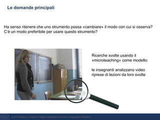 Giovanni Bonaiuti, Università di Cagliari, Dipartimento di scienze pedagogiche e filosofiche
Le domande principali
Ha senso ritenere che uno strumento possa «cambiare» il modo con cui si osserva?
C’è un modo preferibile per usare questo strumento?
Ricerche svolte usando il
«microteaching» come modello:
le insegnanti analizzano video
riprese di lezioni da loro svolte
 
