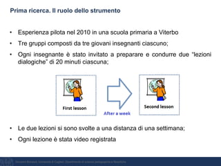Giovanni Bonaiuti, Università di Cagliari, Dipartimento di scienze pedagogiche e filosofiche
Prima ricerca. Il ruolo dello strumento
• Esperienza pilota nel 2010 in una scuola primaria a Viterbo
• Tre gruppi composti da tre giovani insegnanti ciascuno;
• Ogni insegnante è stato invitato a preparare e condurre due “lezioni
dialogiche” di 20 minuti ciascuna;
• Le due lezioni si sono svolte a una distanza di una settimana;
• Ogni lezione è stata video registrata
 