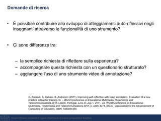 Giovanni Bonaiuti, Università di Cagliari, Dipartimento di scienze pedagogiche e filosofiche
Domande di ricerca
• È possibile contribuire allo sviluppo di atteggiamenti auto-riflessivi negli
insegnanti attraverso le funzionalità di uno strumento?
• Ci sono differenze tra:
– la semplice richiesta di riflettere sulla esperienza?
– accompagnare questa richiesta con un questionario strutturato?
– aggiungere l'uso di uno strumento video di annotazione?
G. Bonaiuti, A. Calvani, B. Andreocci (2011). Improving self-reflection with video annotation. Evaluation of a new
practice in teacher training. In: -. World Conference on Educational Multimedia, Hypermedia and
Telecommunications 2011. Lisbon, Portugal, June 27-July 1, 2011, vol. World Conference on Educational
Multimedia, Hypermedia and Telecommunications 2011, p. 3265-3274, AACE - Association for the Advancement of
Computing in Education, ISBN: 1880094355
 