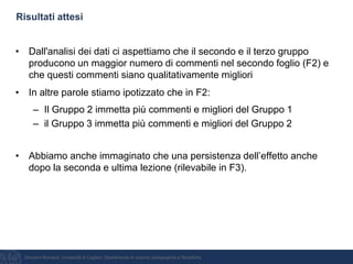 Giovanni Bonaiuti, Università di Cagliari, Dipartimento di scienze pedagogiche e filosofiche
Risultati attesi
• Dall'analisi dei dati ci aspettiamo che il secondo e il terzo gruppo
producono un maggior numero di commenti nel secondo foglio (F2) e
che questi commenti siano qualitativamente migliori
• In altre parole stiamo ipotizzato che in F2:
– Il Gruppo 2 immetta più commenti e migliori del Gruppo 1
– il Gruppo 3 immetta più commenti e migliori del Gruppo 2
• Abbiamo anche immaginato che una persistenza dell’effetto anche
dopo la seconda e ultima lezione (rilevabile in F3).
 