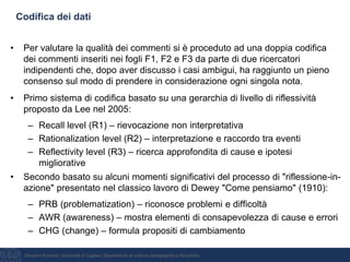 Giovanni Bonaiuti, Università di Cagliari, Dipartimento di scienze pedagogiche e filosofiche
Codifica dei dati
• Per valutare la qualità dei commenti si è proceduto ad una doppia codifica
dei commenti inseriti nei fogli F1, F2 e F3 da parte di due ricercatori
indipendenti che, dopo aver discusso i casi ambigui, ha raggiunto un pieno
consenso sul modo di prendere in considerazione ogni singola nota.
• Primo sistema di codifica basato su una gerarchia di livello di riflessività
proposto da Lee nel 2005:
– Recall level (R1) – rievocazione non interpretativa
– Rationalization level (R2) – interpretazione e raccordo tra eventi
– Reflectivity level (R3) – ricerca approfondita di cause e ipotesi
migliorative
• Secondo basato su alcuni momenti significativi del processo di "riflessione-in-
azione" presentato nel classico lavoro di Dewey "Come pensiamo" (1910):
– PRB (problematization) – riconosce problemi e difficoltà
– AWR (awareness) – mostra elementi di consapevolezza di cause e errori
– CHG (change) – formula propositi di cambiamento
 