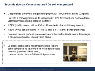 Giovanni Bonaiuti, Università di Cagliari, Dipartimento di scienze pedagogiche e filosofiche
Seconda ricerca. Come annotare? Da soli o in gruppo?
• L’esperienza si è svolta tra gennaio/giugno 2011 a Quartu S. Elena (Cagliari);
• Ha visto il coinvolgimento di 13 insegnanti (100% femmine) che hanno aderito
volontariamente (su 60 persone invitate);
• Il 77% (N=10) con un età tra i 35 e i 40 anni e 6/10 anni di insegnamento;
• Il 23% (N=3) con un età tra i 41 e i 46 anni e 11/15 anni di insegnamento;
• Solo una minima parte di queste aveva una buona familiarità con le tecnologie
e nessuna aveva mai usato i video prima.
• Le classi scelte per la registrazione delle lezioni
sono comprese tra la prima e la terza della scuola
primaria (bambini di 6 -9 anni),
con una media di circa 20 bambini per classe.
 