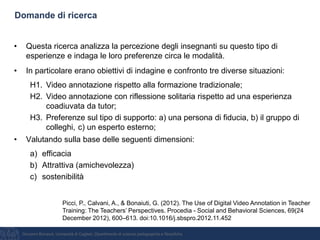 Giovanni Bonaiuti, Università di Cagliari, Dipartimento di scienze pedagogiche e filosofiche
Domande di ricerca
• Questa ricerca analizza la percezione degli insegnanti su questo tipo di
esperienze e indaga le loro preferenze circa le modalità.
• In particolare erano obiettivi di indagine e confronto tre diverse situazioni:
H1. Video annotazione rispetto alla formazione tradizionale;
H2. Video annotazione con riflessione solitaria rispetto ad una esperienza
coadiuvata da tutor;
H3. Preferenze sul tipo di supporto: a) una persona di fiducia, b) il gruppo di
colleghi, c) un esperto esterno;
• Valutando sulla base delle seguenti dimensioni:
a) efficacia
b) Attrattiva (amichevolezza)
c) sostenibilità
Picci, P., Calvani, A., & Bonaiuti, G. (2012). The Use of Digital Video Annotation in Teacher
Training: The Teachers’ Perspectives. Procedia - Social and Behavioral Sciences, 69(24
December 2012), 600–613. doi:10.1016/j.sbspro.2012.11.452
 
