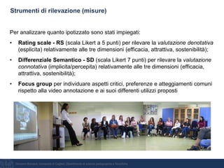 Giovanni Bonaiuti, Università di Cagliari, Dipartimento di scienze pedagogiche e filosofiche
Strumenti di rilevazione (misure)
Per analizzare quanto ipotizzato sono stati impiegati:
• Rating scale - RS (scala Likert a 5 punti) per rilevare la valutazione denotativa
(esplicita) relativamente alle tre dimensioni (efficacia, attrattiva, sostenibilità);
• Differenziale Semantico - SD (scala Likert 7 punti) per rilevare la valutazione
connotativa (implicita/percepita) relativamente alle tre dimensioni (efficacia,
attrattiva, sostenibilità);
• Focus group per individuare aspetti critici, preferenze e atteggiamenti comuni
rispetto alla video annotazione e ai suoi differenti utilizzi proposti
 