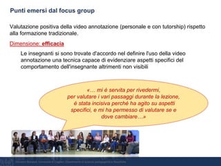 Giovanni Bonaiuti, Università di Cagliari, Dipartimento di scienze pedagogiche e filosofiche
Punti emersi dal focus group
Valutazione positiva della video annotazione (personale e con tutorship) rispetto
alla formazione tradizionale.
Dimensione: efficacia
Le insegnanti si sono trovate d'accordo nel definire l'uso della video
annotazione una tecnica capace di evidenziare aspetti specifici del
comportamento dell'insegnante altrimenti non visibili
«… mi è servita per rivedermi,
per valutare i vari passaggi durante la lezione,
è stata incisiva perché ha agito su aspetti
specifici, e mi ha permesso di valutare se e
dove cambiare…»
 