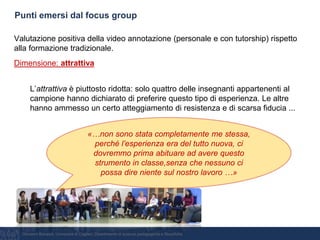 Giovanni Bonaiuti, Università di Cagliari, Dipartimento di scienze pedagogiche e filosofiche
Punti emersi dal focus group
Valutazione positiva della video annotazione (personale e con tutorship) rispetto
alla formazione tradizionale.
Dimensione: attrattiva
L’attrattiva è piuttosto ridotta: solo quattro delle insegnanti appartenenti al
campione hanno dichiarato di preferire questo tipo di esperienza. Le altre
hanno ammesso un certo atteggiamento di resistenza e di scarsa fiducia ...
«…non sono stata completamente me stessa,
perché l’esperienza era del tutto nuova, ci
dovremmo prima abituare ad avere questo
strumento in classe,senza che nessuno ci
possa dire niente sul nostro lavoro …»
 