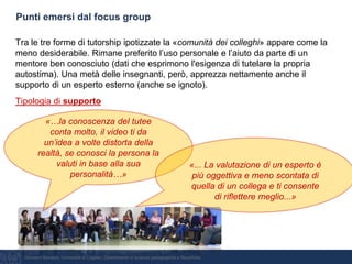 Giovanni Bonaiuti, Università di Cagliari, Dipartimento di scienze pedagogiche e filosofiche
Punti emersi dal focus group
Tra le tre forme di tutorship ipotizzate la «comunità dei colleghi» appare come la
meno desiderabile. Rimane preferito l’uso personale e l’aiuto da parte di un
mentore ben conosciuto (dati che esprimono l'esigenza di tutelare la propria
autostima). Una metà delle insegnanti, però, apprezza nettamente anche il
supporto di un esperto esterno (anche se ignoto).
Tipologia di supporto
«…la conoscenza del tutee
conta molto, il video ti da
un’idea a volte distorta della
realtà, se conosci la persona la
valuti in base alla sua
personalità…»
«... La valutazione di un esperto è
più oggettiva e meno scontata di
quella di un collega e ti consente
di riflettere meglio...»
 
