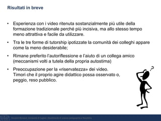 Giovanni Bonaiuti, Università di Cagliari, Dipartimento di scienze pedagogiche e filosofiche
Risultati in breve
• Esperienza con i video ritenuta sostanzialmente più utile della
formazione tradizionale perché più incisiva, ma allo stesso tempo
meno attrattiva e facile da utilizzare.
• Tra le tre forme di tutorship ipotizzate la comunità dei colleghi appare
come la meno desiderabile;
• Rimane preferito l’autoriflessione e l’aiuto di un collega amico
(meccanismi volti a tutela della propria autostima)
• Preoccupazione per la «riservatezza» dei video.
Timori che il proprio agire didattico possa osservato o,
peggio, reso pubblico.
 