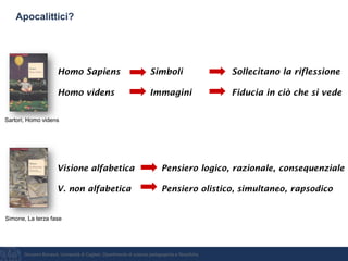 Giovanni Bonaiuti, Università di Cagliari, Dipartimento di scienze pedagogiche e filosofiche
Apocalittici?
Homo Sapiens Simboli Sollecitano la riflessione
Homo videns Immagini Fiducia in ciò che si vede
Visione alfabetica Pensiero logico, razionale, consequenziale
V. non alfabetica Pensiero olistico, simultaneo, rapsodico
Sartori, Homo videns
Simone, La terza fase
 